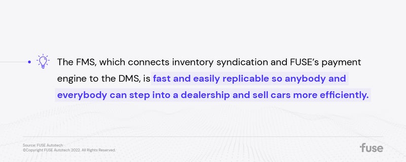 The FMS, which connects inventory syndication and FUSE's payment engine to the DMS, is fast and easily replicable so anybody and everybody can step into a dealership and sell cars more efficiently.