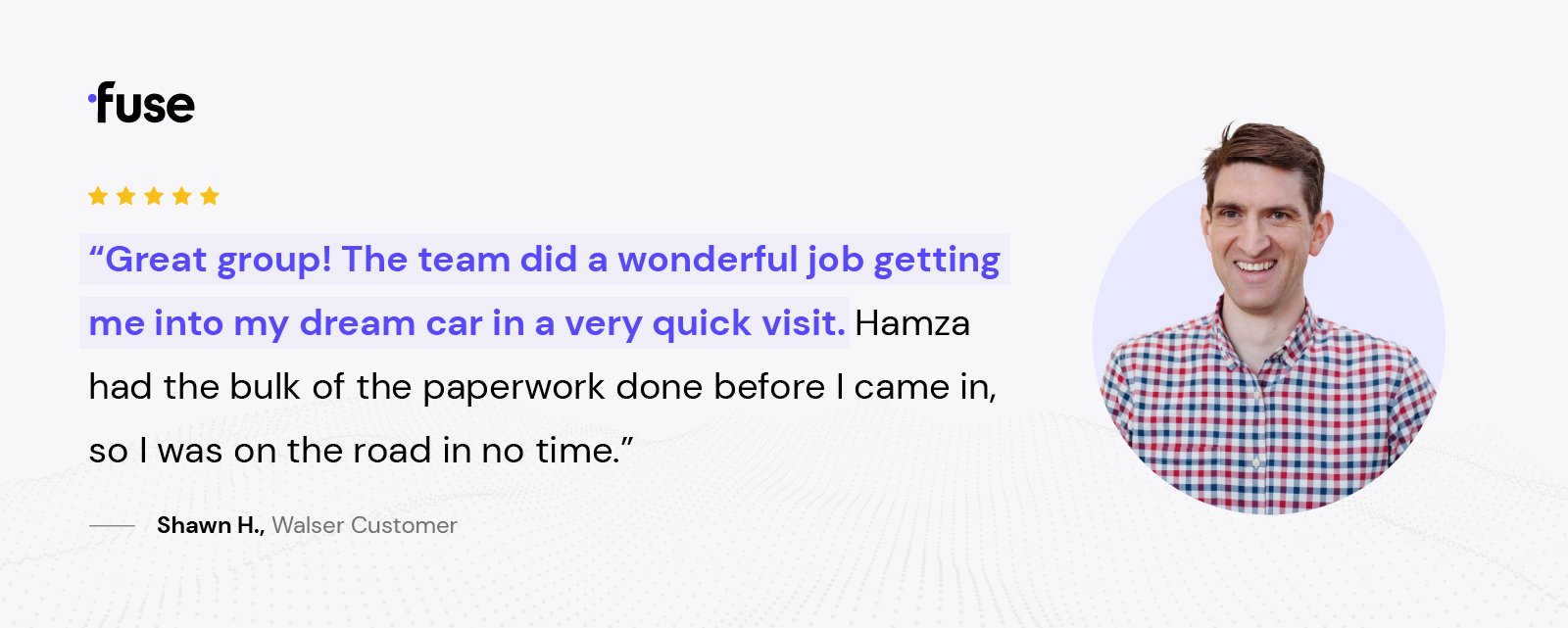 "great group!" The team did a wonderful job getting me into my dream car in a very quick visit. Hamza had the bulk of the paperwork done before I came in, so I was on the road in no time." -Shawn H., Walser Customer